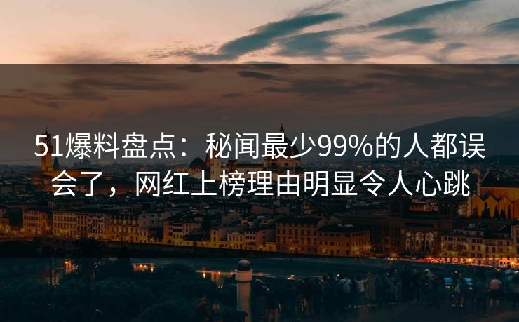 51爆料盘点：秘闻最少99%的人都误会了，网红上榜理由明显令人心跳
