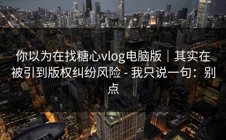 你以为在找糖心vlog电脑版｜其实在被引到版权纠纷风险 - 我只说一句：别点
