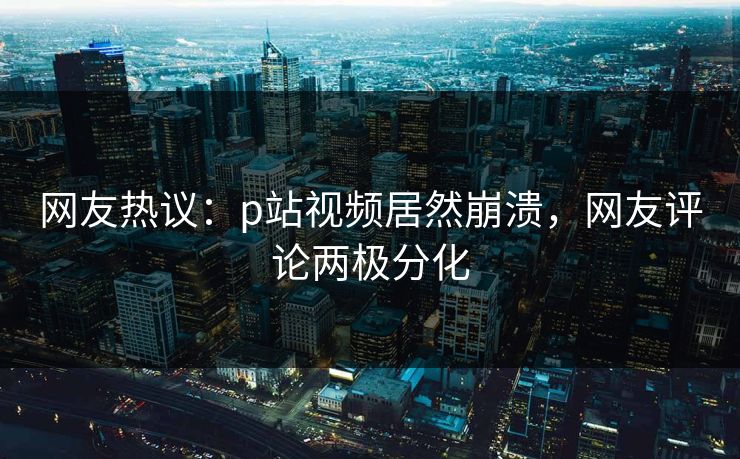 网友热议：p站视频居然崩溃，网友评论两极分化