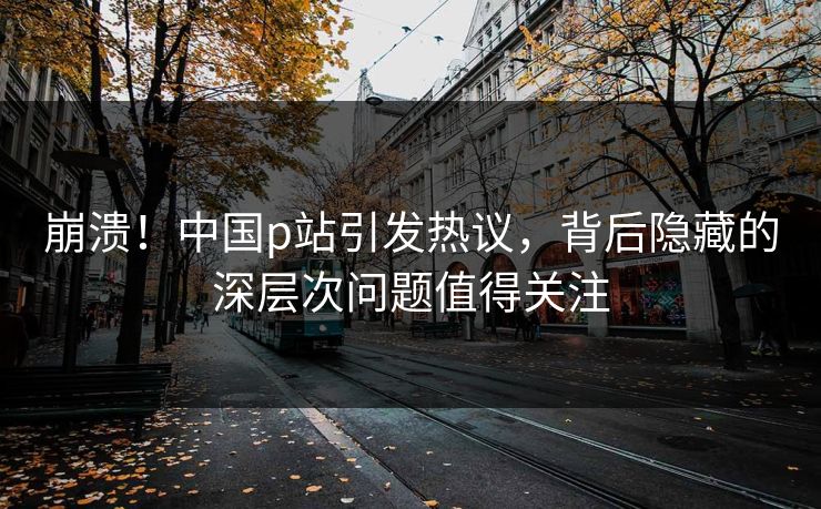 崩溃！中国p站引发热议，背后隐藏的深层次问题值得关注