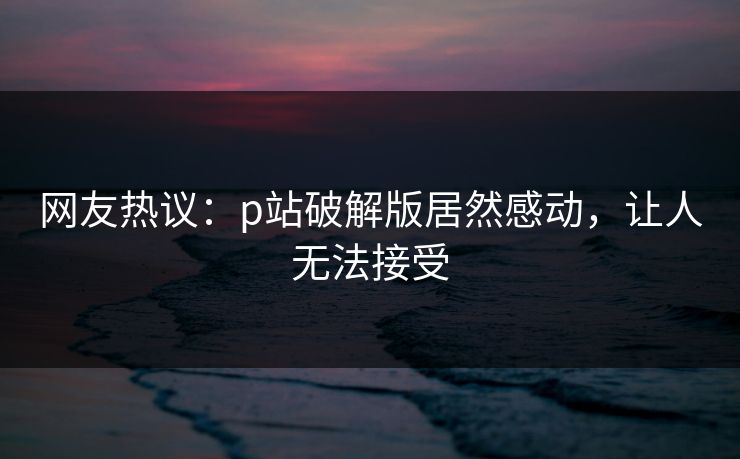 网友热议：p站破解版居然感动，让人无法接受