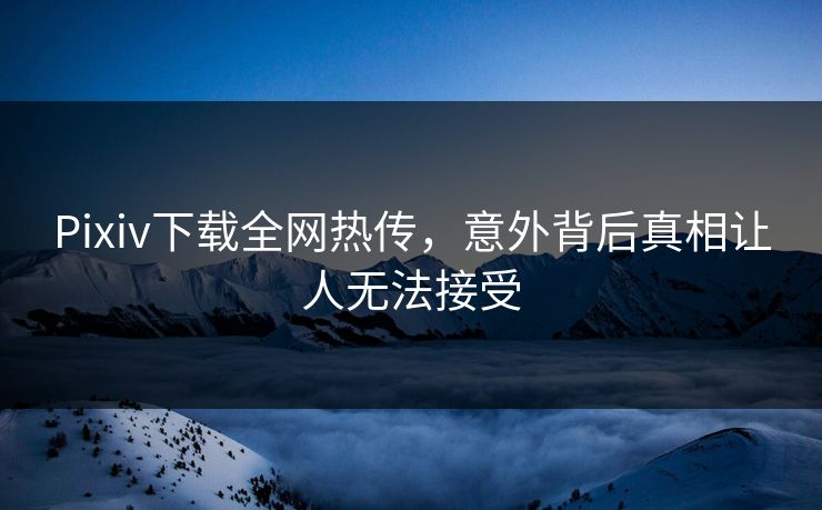 Pixiv下载全网热传，意外背后真相让人无法接受