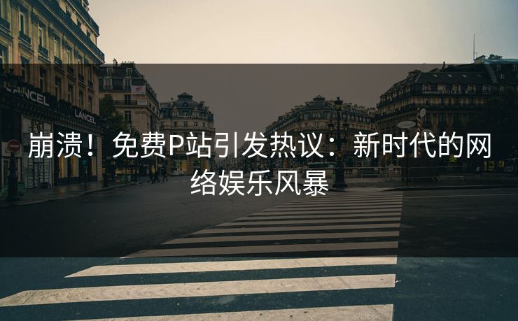 崩溃！免费P站引发热议：新时代的网络娱乐风暴