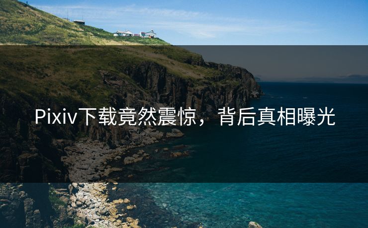Pixiv下载竟然震惊，背后真相曝光