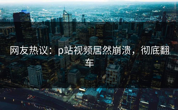 网友热议：p站视频居然崩溃，彻底翻车
