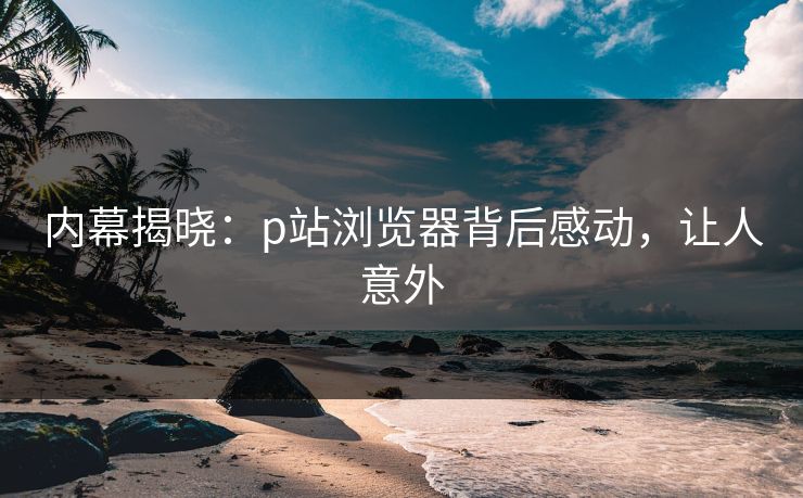 内幕揭晓：p站浏览器背后感动，让人意外