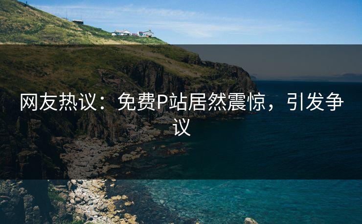 网友热议：免费P站居然震惊，引发争议