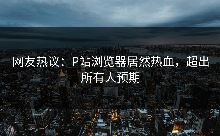 网友热议：P站浏览器居然热血，超出所有人预期