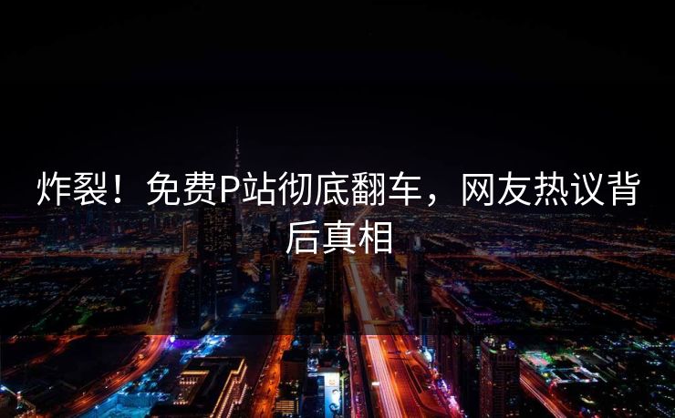 炸裂！免费P站彻底翻车，网友热议背后真相