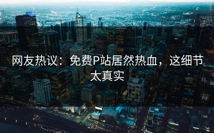 网友热议：免费P站居然热血，这细节太真实