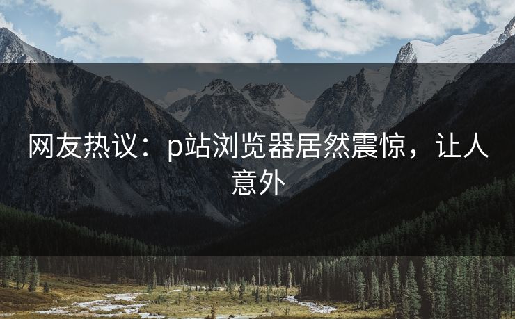 网友热议：p站浏览器居然震惊，让人意外
