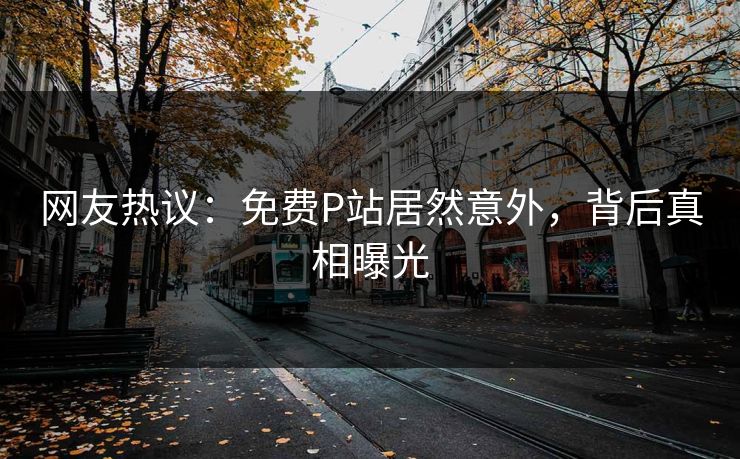 网友热议：免费P站居然意外，背后真相曝光
