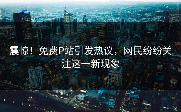 震惊！免费P站引发热议，网民纷纷关注这一新现象