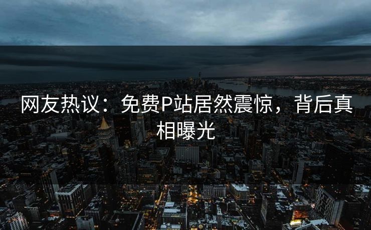 网友热议：免费P站居然震惊，背后真相曝光