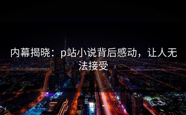 内幕揭晓：p站小说背后感动，让人无法接受