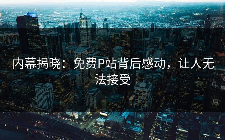 内幕揭晓：免费P站背后感动，让人无法接受