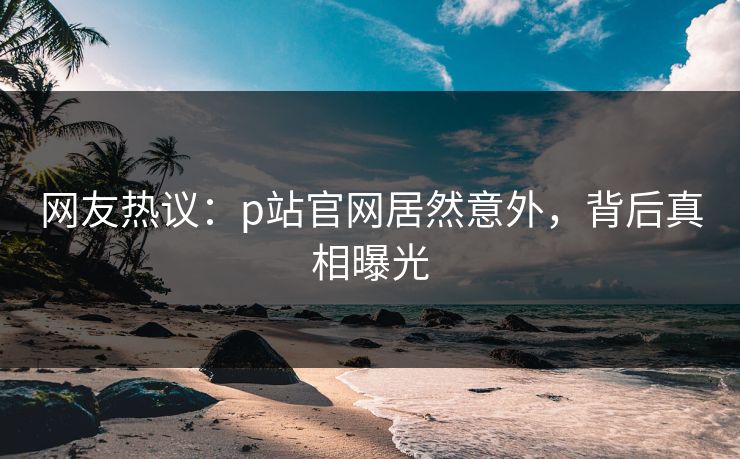 网友热议：p站官网居然意外，背后真相曝光