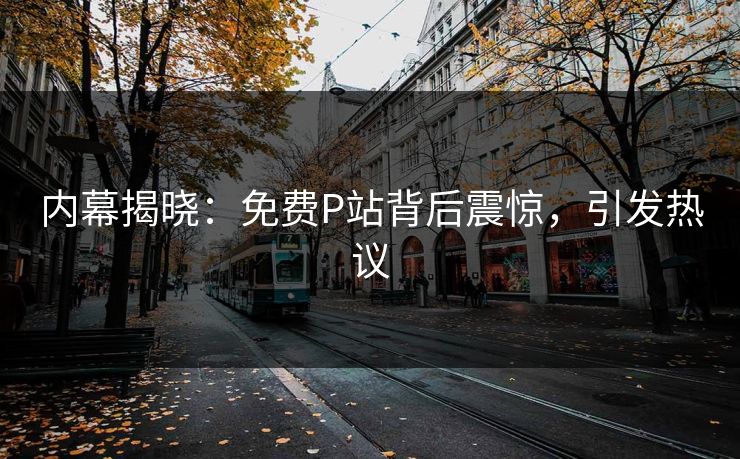 内幕揭晓：免费P站背后震惊，引发热议