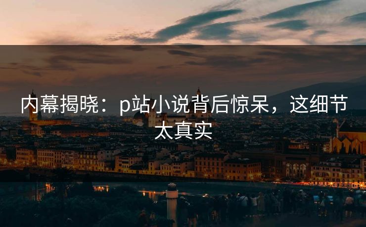 内幕揭晓：p站小说背后惊呆，这细节太真实