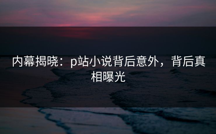 内幕揭晓：p站小说背后意外，背后真相曝光