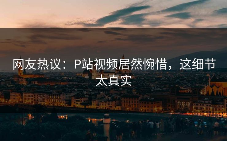 网友热议：P站视频居然惋惜，这细节太真实