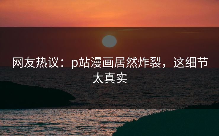 网友热议：p站漫画居然炸裂，这细节太真实