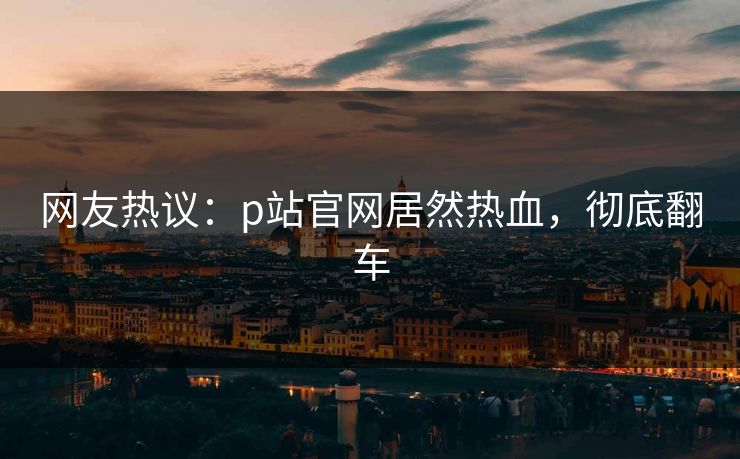 网友热议：p站官网居然热血，彻底翻车