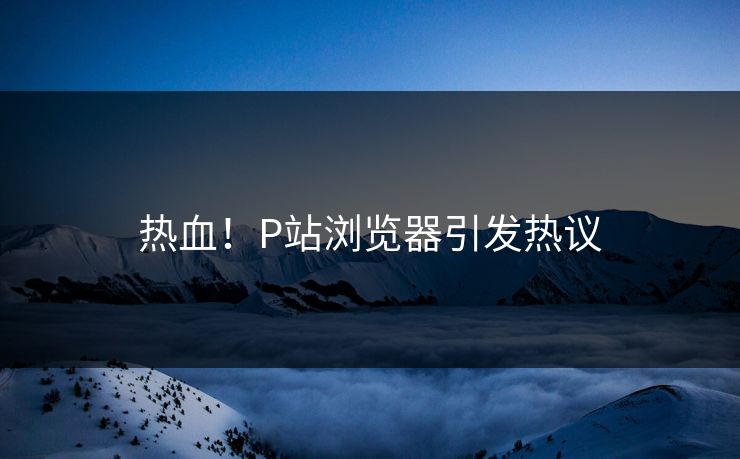 热血！P站浏览器引发热议