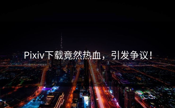 Pixiv下载竟然热血，引发争议！