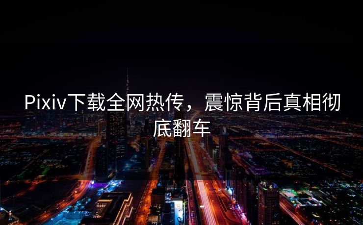 Pixiv下载全网热传，震惊背后真相彻底翻车