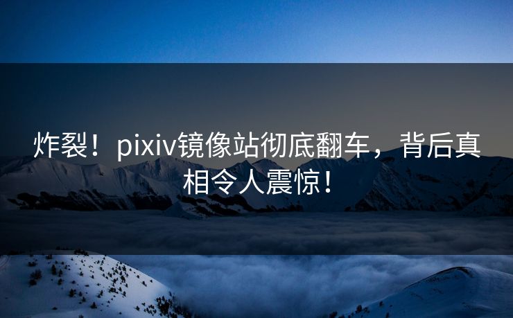 炸裂！pixiv镜像站彻底翻车，背后真相令人震惊！