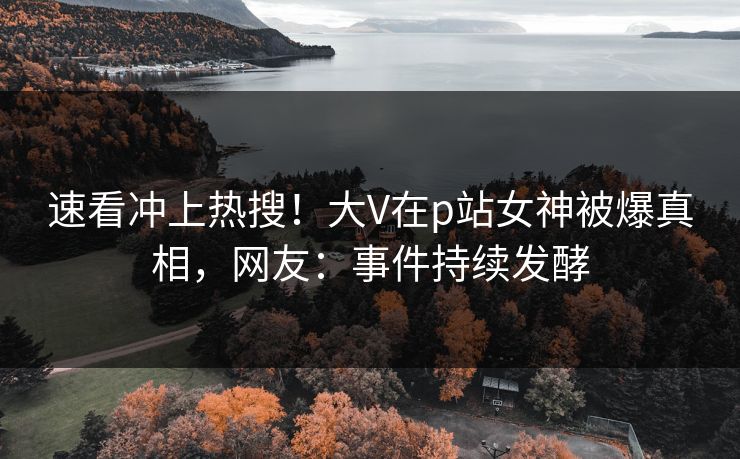 速看冲上热搜！大V在p站女神被爆真相，网友：事件持续发酵