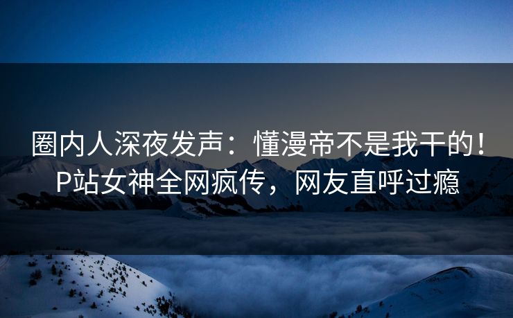 圈内人深夜发声：懂漫帝不是我干的！P站女神全网疯传，网友直呼过瘾