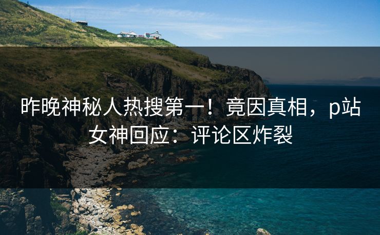 昨晚神秘人热搜第一！竟因真相，p站女神回应：评论区炸裂