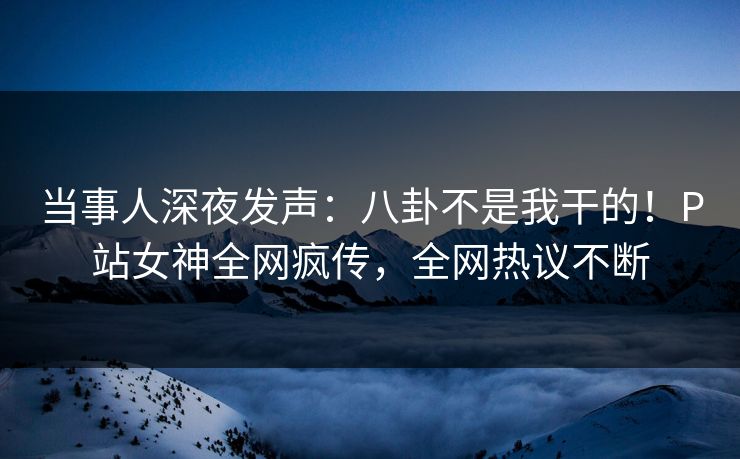 当事人深夜发声：八卦不是我干的！P站女神全网疯传，全网热议不断