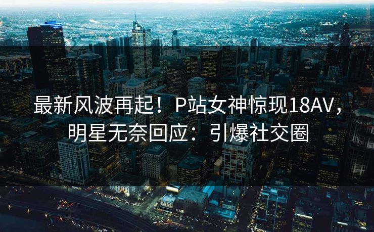 最新风波再起！P站女神惊现18AV，明星无奈回应：引爆社交圈