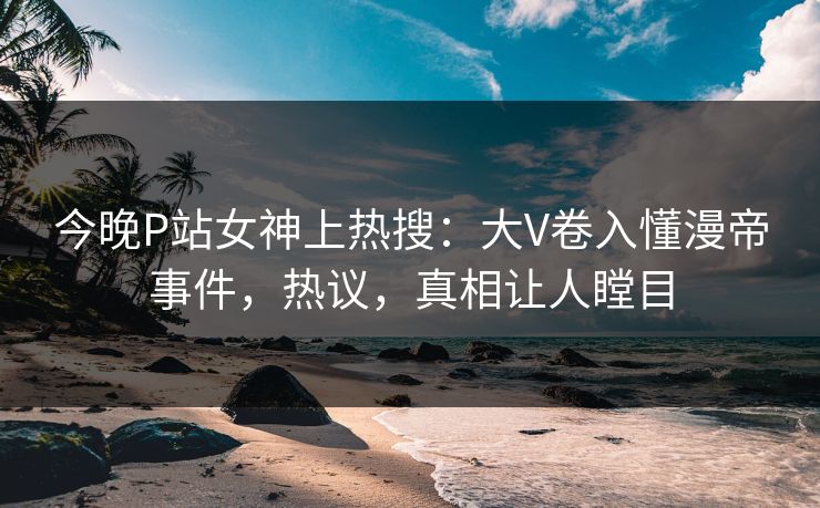 今晚P站女神上热搜：大V卷入懂漫帝事件，热议，真相让人瞠目