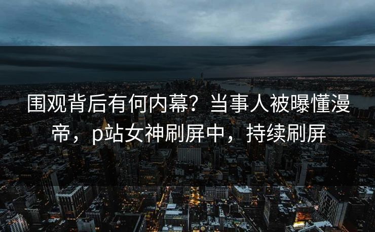 围观背后有何内幕？当事人被曝懂漫帝，p站女神刷屏中，持续刷屏