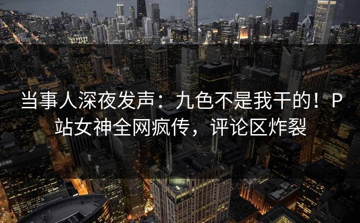 当事人深夜发声：九色不是我干的！P站女神全网疯传，评论区炸裂
