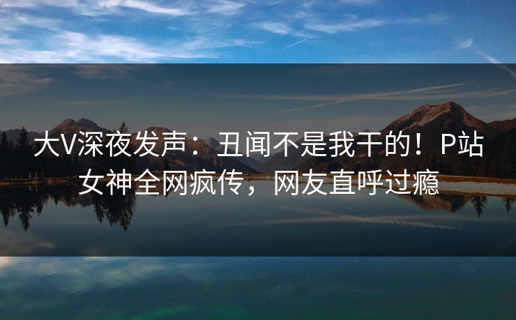 大V深夜发声：丑闻不是我干的！P站女神全网疯传，网友直呼过瘾