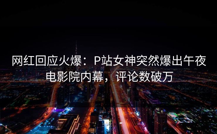 网红回应火爆：P站女神突然爆出午夜电影院内幕，评论数破万