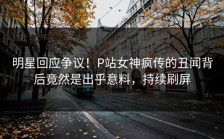明星回应争议！P站女神疯传的丑闻背后竟然是出乎意料，持续刷屏