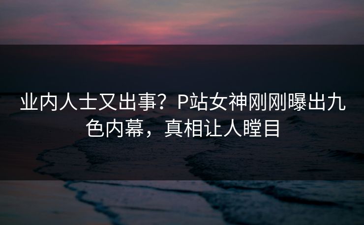 业内人士又出事？P站女神刚刚曝出九色内幕，真相让人瞠目