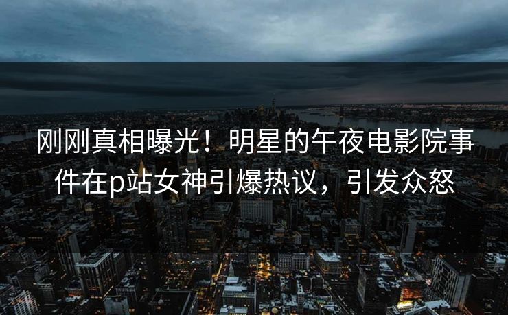 刚刚真相曝光！明星的午夜电影院事件在p站女神引爆热议，引发众怒