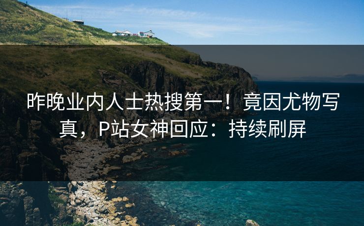 昨晚业内人士热搜第一！竟因尤物写真，P站女神回应：持续刷屏