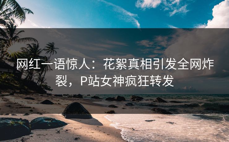 网红一语惊人：花絮真相引发全网炸裂，P站女神疯狂转发