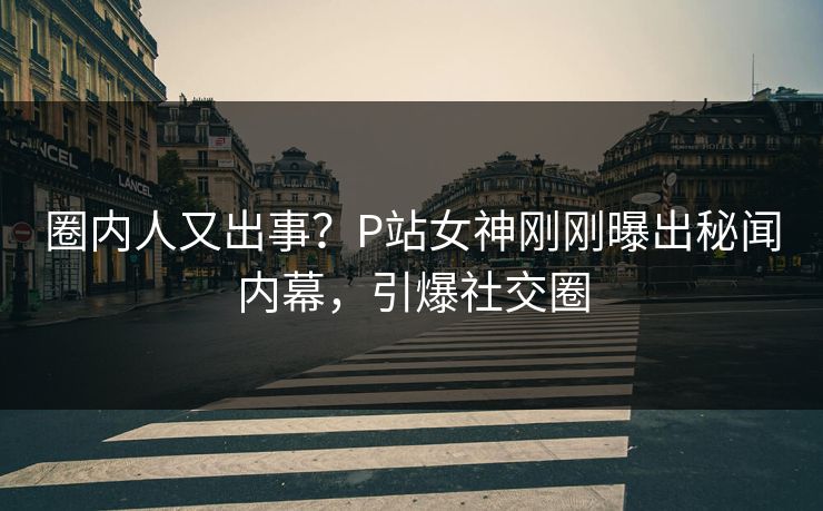 圈内人又出事？P站女神刚刚曝出秘闻内幕，引爆社交圈