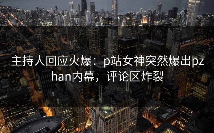 主持人回应火爆：p站女神突然爆出pzhan内幕，评论区炸裂