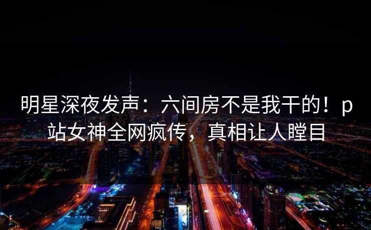 明星深夜发声：六间房不是我干的！p站女神全网疯传，真相让人瞠目