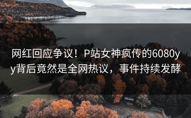 网红回应争议！P站女神疯传的6080yy背后竟然是全网热议，事件持续发酵